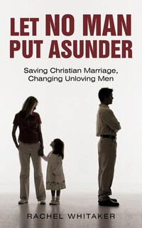Let No Man Put Asunder: Saving Christian Marriage, Changing Unloving Men