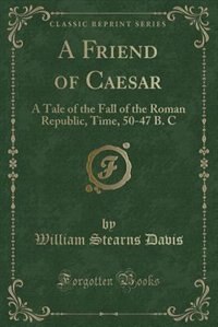 A Friend of Caesar: A Tale of the Fall of the Roman Republic, Time, 50-47 B. C (Classic Reprint)