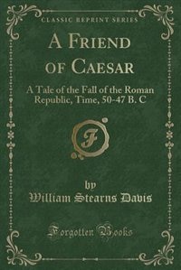 A Friend of Caesar: A Tale of the Fall of the Roman Republic, Time, 50-47 B. C (Classic Reprint)