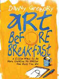 Art Before Breakfast: A Zillion Ways To Be More Creative No Matter How Busy You Are by Danny Gregory
