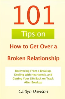 101 Tips on How to Get Over a Broken Relationship: Recovering From a Breakup, Dealing With Heartbreak, and Getting Your Life Back on Track After Breakup