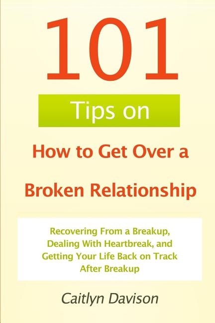 101 Tips on How to Get Over a Broken Relationship: Recovering From a Breakup, Dealing With Heartbreak, and Getting Your Life Back on Track After Breakup