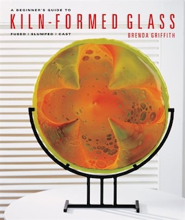 A Beginner's Guide To Kiln-formed Glass: Fused * Slumped * Cast