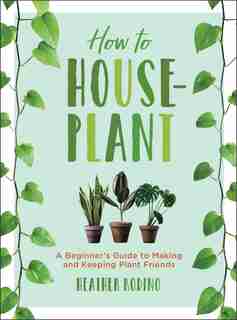 How To Houseplant: A Beginner's Guide To Making And Keeping Plant Friends by Heather Rodino
