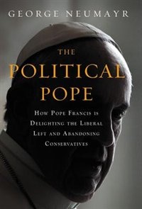 The Political Pope: How Pope Francis Is Delighting the Liberal Left and Abandoning Conservatives