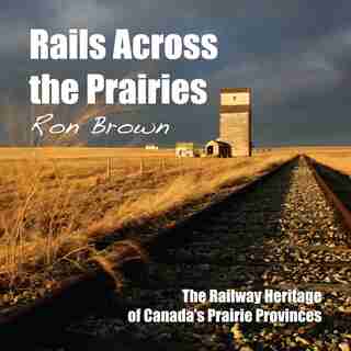 Rails Across The Prairies: The Railway Heritage Of Canada's Prairie Provinces by Ron Brown