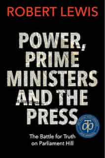 Power, Prime Ministers And The Press: The Battle For Truth On Parliament Hill by Robert Lewis