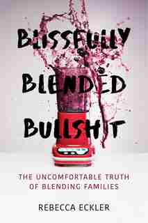Blissfully Blended Bullshit: The Uncomfortable Truth Of Blending Families by Rebecca Eckler