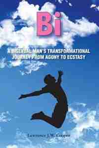 Bi: A Bisexual Man's Transformational Journey from Agony to Ecstasy by Lawrence J.W. Cooper