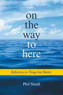 On the Way to Here: Reflections on Things that Matter by Phil Small