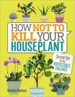 How Not To Kill Your Houseplant: Survival Tips For The Horticulturally Challenged by Veronica Peerless