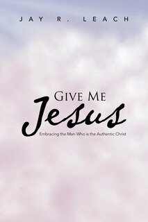 Give Me Jesus: Embracing The Man Who Is The Authentic Christ