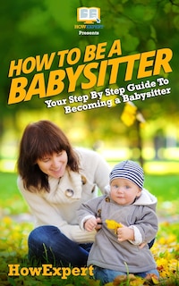 Front cover_How To Be a Babysitter - Your Step-By-Step Guide To Becoming a Babysitter