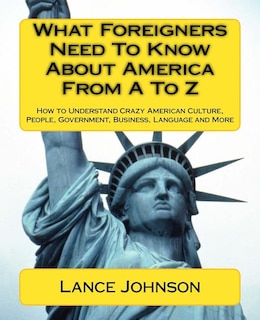 What Foreigners Need To Know About America From A To Z: How to Understand Crazy American Culture, People, Government, Business, Language and More