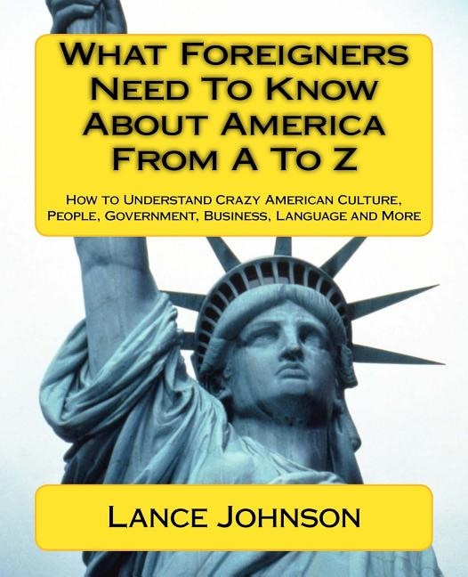 What Foreigners Need To Know About America From A To Z: How to Understand Crazy American Culture, People, Government, Business, Language and More