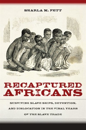 Recaptured Africans: Surviving Slave Ships, Detention, And Dislocation In The Final Years Of The Slave Trade