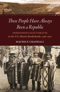 These People Have Always Been A Republic: Indigenous Electorates In The U.s.-mexico Borderlands, 1598-1912