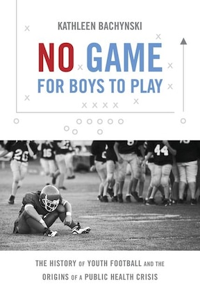 No Game For Boys To Play: The History Of Youth Football And The Origins Of A Public Health Crisis