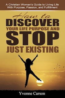 How to Discover Your Life Purpose and Stop Just Existing: A Christian Woman's Guide to Living Life With Purpose, Passion, and Fulfillment