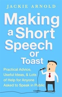 Making A Short Speech Or Toast: Practical Advice, Useful Ideas And Lots Of Help For Anyone Asked To Speak In Public