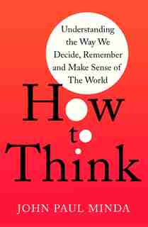How To Think: Understanding The Way We Decide, Remember And Make Sense Of The World by John Paul Minda