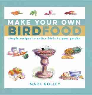 Make Your Own Bird Food: Simple Recipes To Entice Birds To Your Garden by Mark Golley