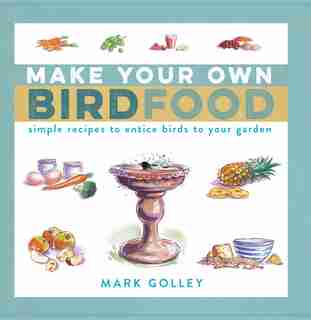 Make Your Own Bird Food: Simple Recipes To Entice Birds To Your Garden by Mark Golley