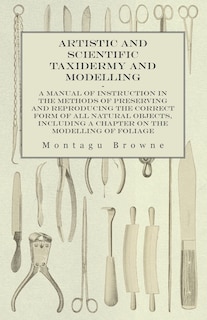 Front cover_Artistic and Scientific Taxidermy and Modelling - A Manual of Instruction in the Methods of Preserving and Reproducing the Correct Form of All Natural Objects, Including a Chapter on the Modelling of Foliage
