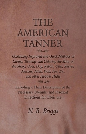 The American Tanner - Containing Improved and Quick Methods of Curing, Tanning, and Coloring the Skins of the Sheep, Goat, Dog, Rabbit, Otter, Beaver, Muskrat, Mink, Wolf, Fox, Etc, and other Heavier Hides: Including a Plain Description of the Necessary Utensils, and Practical Directions for Their use