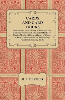 Cards and Card Tricks, Containing a Brief History of Playing Cards: Full Instructions with Illustrated Hands, for Playing Nearly all Known Games of Chance or Skill; And Directions for Performing a Number of Amusing Tricks