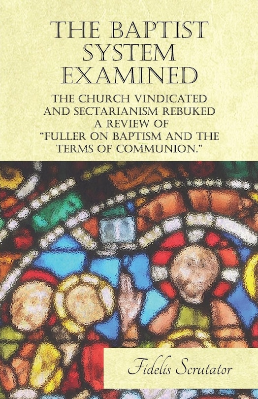 The Baptist System Examined, The Church Vindicated and Sectarianism Rebuked - A Review of Fuller on Baptism and the Terms of Communion.