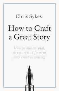 How to Craft a Great Story: How to master plot, structure and form in your creative writing by Chris Sykes