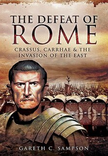 Defeat Of Rome: Crassus, Carrhae And The Invasion Of The East