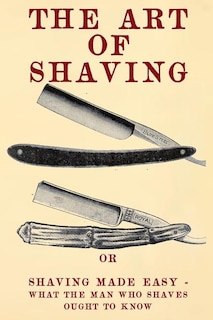 The Art of Shaving: Shaving Made Easy - What the man who shaves ought to know.