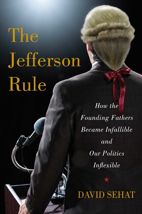 The Jefferson Rule: How the Founding Fathers Became Infallible and Our Politics Inflexible