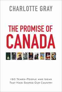The Promise of Canada: 150 Years--People and Ideas That Have Shaped Our Country by Charlotte Gray