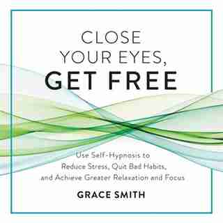 Close Your Eyes, Get Free: Use Self-hypnosis To Reduce Stress, Quit Bad Habits, And Achieve Greater Relaxation And Focus by Grace Smith