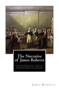 The Narrative of James Roberts: a Soldier Under Gen. Washington in the Revolutionary War, and Under Gen. Jackson at the Battle of New Orleans, in the War of 1812: a Battle Which Cost Me a Limb, Some Blood, and Almost My Life