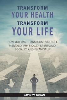 Transform Your Health... Transform Your Life: How you can TRANSFORM your life mentally, physically, spiritually, socially, and financially