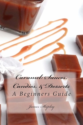 Caramel: Sauces, Candies, & Desserts: A Beginners Guide