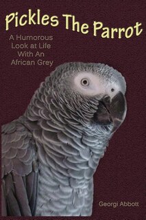 Pickles The Parrot: A Humorous Look At Life With An African Grey
