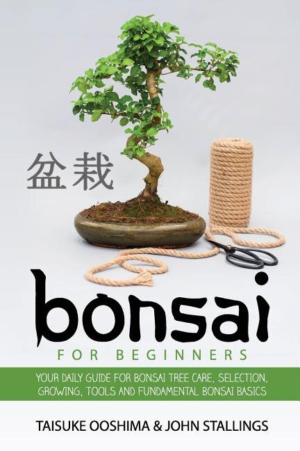 Bonsai For Beginners Book: Your Daily Guide For Bonsai Tree Care, Selection, Growing, Tools And Fundamental Bonsai Basics