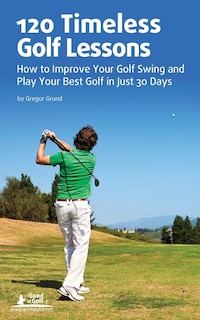 120 Timeless Golf Lessons: How To Improve Your Golf Swing And Play Your Best Golf In Just 30 Days