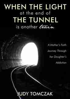 When the Light at the End of the Tunnel is Another Train: A Mother's Faith Journey through Her Daughter's Addiction by Judy Tomczak