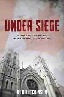 Under Siege: Religious Freedom and the Church in Canada at 150 (1867-2017) by Hutchinson