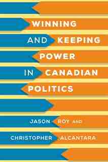 Winning And Keeping Power In Canadian Politics by Jason Roy