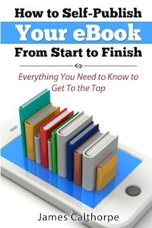 How to Self-Publish Your eBook From Start to Finish: Everything You Need to Know to Get to The Top