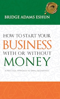 How To Start Your Business With Or Without Money: A Practical Approach To 'small Beginnings'