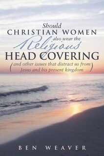 Should Christian Women Also Wear the Religious Head Covering: (And Other Issues That Distract Us from Jesus and His Present Kingdom )