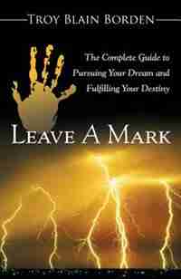 Leave A Mark: The Complete Guide to Pursuing Your Dream and Fulfilling Your Destiny by Troy Blain Borden